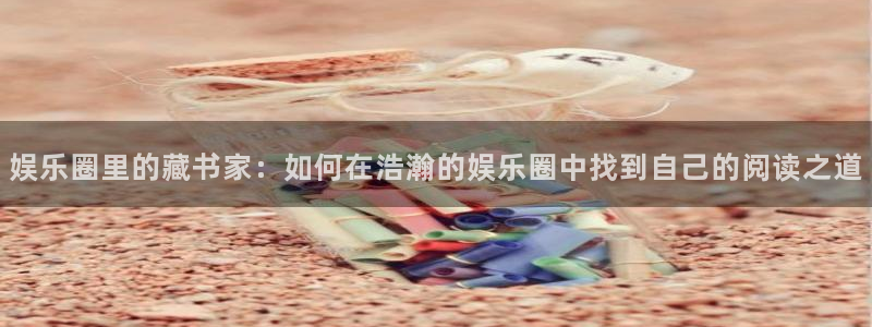 极悦娱乐注册平台：娱乐圈里的藏书家：如何在浩瀚的娱乐圈中找到自己的阅读之道