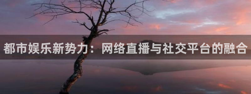 极悦娱乐集团官网：都市娱乐新势力：网络直播与社交平台的融合