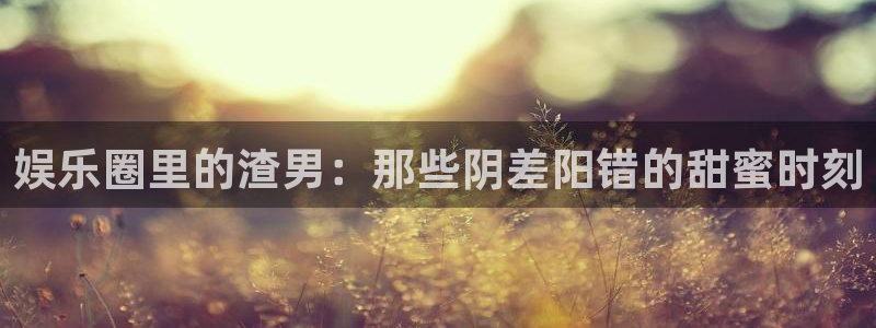 极悦娱乐2体育登录入口：娱乐圈里的渣男：那些阴差阳错的甜蜜时刻